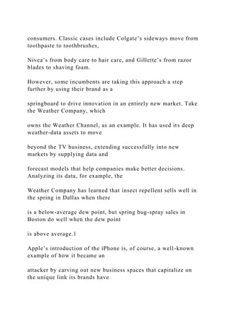 consumers. Classic cases include Colgate’s sideways move from
toothpaste to toothbrushes,
Nivea’s from body care to hair care, and Gillette’s from razor
blades to shaving foam.
However, some incumbents are taking this approach a step
further by using their brand as a
springboard to drive innovation in an entirely new market. Take
the Weather Company, which
owns the Weather Channel, as an example. It has used its deep
weather-data assets to move
beyond the TV business, extending successfully into new
markets by supplying data and
forecast models that help companies make better decisions.
Analyzing its data, for example, the
Weather Company has learned that insect repellent sells well in
the spring in Dallas when there
is a below-average dew point, but spring bug-spray sales in
Boston do well when the dew point
is above average.1
Apple’s introduction of the iPhone is, of course, a well-known
example of how it became an
attacker by carving out new business spaces that capitalize on
the unique link its brands have
 