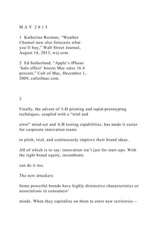 M A Y 2 0 1 5
1 Katherine Rosman, “Weather
Channel now also forecasts what
you’ll buy,” Wall Street Journal,
August 14, 2013, wsj.com.
2 Ed Sutherland, “Apple’s iPhone
‘halo effect’ boosts Mac sales 16.4
percent,” Cult of Mac, December 1,
2009, cultofmac.com.
2
Finally, the advent of 3-D printing and rapid-prototyping
techniques, coupled with a “trial and
error” mind-set and A/B testing capabilities, has made it easier
for corporate innovation teams
to pitch, trial, and continuously improve their brand ideas.
All of which is to say: innovation isn’t just for start-ups. With
the right brand equity, incumbents
can do it too.
The new attackers
Some powerful brands have highly distinctive characteristics or
associations in consumers’
minds. When they capitalize on them to enter new territories—
 