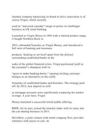 Another company harnessing its brand to drive innovation is of
course Virgin, which recently
used its “maverick outsider” image to power its challenger
business in UK retail banking.
Launched as Virgin Direct in 1995 with a limited product range,
it bought Northern Rock in
2012, rebranded branches as Virgin Money, and introduced a
full suite of banking and insurance
products. Seeking to set itself apart from the distrust
surrounding established banks in the
wake of the global financial crisis, Virgin positioned itself as
the customer’s champion with its
“quest to make banking better,” opening inviting customer
lounges as an alternative to the stuffy
formality of established banks and branches. The strategy paid
off: by 2013, new deposit as well
as mortgage accounts were significantly outpacing the market
average. A year later, Virgin
Money launched a successful initial public offering.
BMW, for its part, joined the attacker ranks with its entry into
the car-sharing business in 2011.
DriveNow, a joint venture with rental company Sixt, provides
urbanites with access to cars. In
 