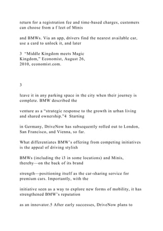 return for a registration fee and time-based charges, customers
can choose from a f leet of Minis
and BMWs. Via an app, drivers find the nearest available car,
use a card to unlock it, and later
3 “Middle Kingdom meets Magic
Kingdom,” Economist, August 26,
2010, economist.com.
3
leave it in any parking space in the city when their journey is
complete. BMW described the
venture as a “strategic response to the growth in urban living
and shared ownership.”4 Starting
in Germany, DriveNow has subsequently rolled out to London,
San Francisco, and Vienna, so far.
What differentiates BMW’s offering from competing initiatives
is the appeal of driving stylish
BMWs (including the i3 in some locations) and Minis,
thereby—on the back of its brand
strength—positioning itself as the car-sharing service for
premium cars. Importantly, with the
initiative seen as a way to explore new forms of mobility, it has
strengthened BMW’s reputation
as an innovator.5 After early successes, DriveNow plans to
 