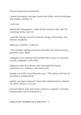 freeware/shareware downloads,
instant messaging, message boards and clubs, online brokerages
and trading, and pay-to-
surf sites.
Bandwidth management, which blocks Internet radio and TV,
streaming media, peer-to-
peer file sharing, personal network storage and backup, and
Internet telephony.
Malicious websites.” (chap 6).
This includes making excessive personal calls and accessing
personal email. Many
companies have policies that prohibit these types of activities.
Usually companies will notify
employees that their phone calls and emails are being
monitored. For instance, call centers will
prompt you with a recording that says, “This phone call may be
recorded or monitored for
quality assurance purposes” (personal communication, January
24, 2015). Believe it or not
personal phone calls and emails used on a company’s network
infrastructure can be subjected to
EMPLOYEE WORKPLACE PRIVACY 7
 