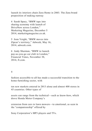 launch its interiors chain Zara Home in 2003. The Zara brand
proposition of making runway
4 Sarah Spary, “BMW taps into
sharing economy with launch of
DriveNow across London,”
Marketing Magazine, December 5
2014, marketingmagazine.co.uk.
5 Joan Voight, “BMW moves into
Zipcar’s territory,” Adweek, May 16,
2014, adweek.com.
6 Andy Sharman, “BMW to launch
pay-as-you-go car club in London,”
Financial Times, November 30,
2014, ft.com.
4
fashion accessible to all has made a successful transition to the
home-furnishing sector, with
ten new markets entered in 2013 alone and almost 400 stores in
45 countries. Other types of
assets can range from the technical—such as know-how, which
drove Honda Motor Company’s
extension from cars to lawn mowers—to emotional, as seen in
the “companionship” offered by
Sony Corporation’s MP3 players and TVs.
 