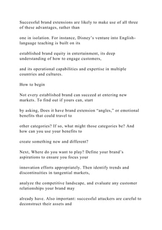 Successful brand extensions are likely to make use of all three
of these advantages, rather than
one in isolation. For instance, Disney’s venture into English-
language teaching is built on its
established brand equity in entertainment, its deep
understanding of how to engage customers,
and its operational capabilities and expertise in multiple
countries and cultures.
How to begin
Not every established brand can succeed at entering new
markets. To find out if yours can, start
by asking, Does it have brand extension “angles,” or emotional
benefits that could travel to
other categories? If so, what might those categories be? And
how can you use your benefits to
create something new and different?
Next, Where do you want to play? Define your brand’s
aspirations to ensure you focus your
innovation efforts appropriately. Then identify trends and
discontinuities in tangential markets,
analyze the competitive landscape, and evaluate any customer
relationships your brand may
already have. Also important: successful attackers are careful to
deconstruct their assets and
 