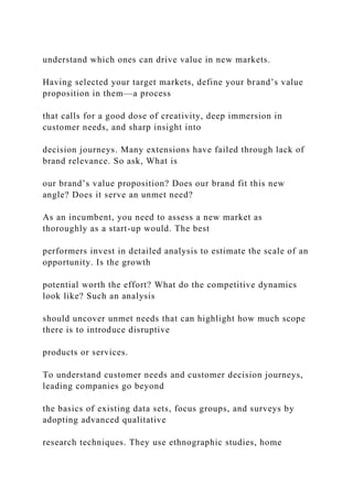 understand which ones can drive value in new markets.
Having selected your target markets, define your brand’s value
proposition in them—a process
that calls for a good dose of creativity, deep immersion in
customer needs, and sharp insight into
decision journeys. Many extensions have failed through lack of
brand relevance. So ask, What is
our brand’s value proposition? Does our brand fit this new
angle? Does it serve an unmet need?
As an incumbent, you need to assess a new market as
thoroughly as a start-up would. The best
performers invest in detailed analysis to estimate the scale of an
opportunity. Is the growth
potential worth the effort? What do the competitive dynamics
look like? Such an analysis
should uncover unmet needs that can highlight how much scope
there is to introduce disruptive
products or services.
To understand customer needs and customer decision journeys,
leading companies go beyond
the basics of existing data sets, focus groups, and surveys by
adopting advanced qualitative
research techniques. They use ethnographic studies, home
 
