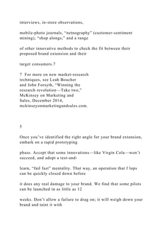 interviews, in-store observations,
mobile-photo journals, “netnography” (customer-sentiment
mining), “shop alongs,” and a range
of other innovative methods to check the fit between their
proposed brand extension and their
target consumers.7
7 For more on new market-research
techniques, see Leah Boucher
and John Forsyth, “Winning the
research revolution—Take two,”
McKinsey on Marketing and
Sales, December 2014,
mckinseyonmarketingandsales.com.
5
Once you’ve identified the right angle for your brand extension,
embark on a rapid prototyping
phase. Accept that some innovations—like Virgin Cola—won’t
succeed, and adopt a test-and-
learn, “fail fast” mentality. That way, an operation that f lops
can be quickly closed down before
it does any real damage to your brand. We find that some pilots
can be launched in as little as 12
weeks. Don’t allow a failure to drag on; it will weigh down your
brand and taint it with
 