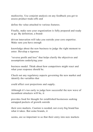 mediocrity. Use conjoint analysis on any feedback you get to
assess product trade-offs and
define the value attached to various features.
Finally, make sure your organization is fully prepared and ready
to go. By definition, a brand-
driven innovation will take you outside your core expertise.
Make sure you have enough
knowledge about the new business to judge the right moment to
enter. Develop a rigorous
“reverse profit and loss” that helps clarify the objectives and
assumptions underlying your
business model. Think about how competitors might react and
what your response should be.
Check out any regulatory aspects governing the new market and
identify the variables that
could affect cost projections and supply.
Although it’s too early to judge how successful the new wave of
incumbent attackers will be, it
provides food for thought for established businesses seeking
untapped pockets of growth outside
their core markets. Caution is needed; not every big brand has
what it takes. But some brands, it
seems, are so important to us that their entry into new markets
 