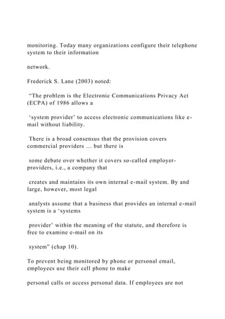 monitoring. Today many organizations configure their telephone
system to their information
network.
Frederick S. Lane (2003) noted:
“The problem is the Electronic Communications Privacy Act
(ECPA) of 1986 allows a
‘system provider’ to access electronic communications like e-
mail without liability.
There is a broad consensus that the provision covers
commercial providers … but there is
some debate over whether it covers so-called employer-
providers, i.e., a company that
creates and maintains its own internal e-mail system. By and
large, however, most legal
analysts assume that a business that provides an internal e-mail
system is a ‘systems
provider’ within the meaning of the statute, and therefore is
free to examine e-mail on its
system” (chap 10).
To prevent being monitored by phone or personal email,
employees use their cell phone to make
personal calls or access personal data. If employees are not
 