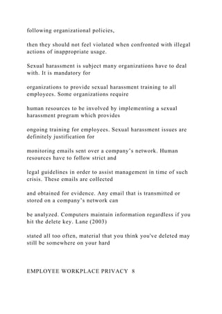 following organizational policies,
then they should not feel violated when confronted with illegal
actions of inappropriate usage.
Sexual harassment is subject many organizations have to deal
with. It is mandatory for
organizations to provide sexual harassment training to all
employees. Some organizations require
human resources to be involved by implementing a sexual
harassment program which provides
ongoing training for employees. Sexual harassment issues are
definitely justification for
monitoring emails sent over a company’s network. Human
resources have to follow strict and
legal guidelines in order to assist management in time of such
crisis. These emails are collected
and obtained for evidence. Any email that is transmitted or
stored on a company’s network can
be analyzed. Computers maintain information regardless if you
hit the delete key. Lane (2003)
stated all too often, material that you think you've deleted may
still be somewhere on your hard
EMPLOYEE WORKPLACE PRIVACY 8
 
