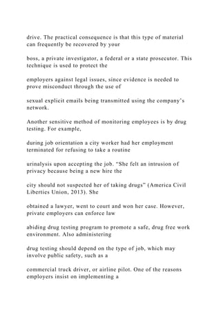 drive. The practical consequence is that this type of material
can frequently be recovered by your
boss, a private investigator, a federal or a state prosecutor. This
technique is used to protect the
employers against legal issues, since evidence is needed to
prove misconduct through the use of
sexual explicit emails being transmitted using the company’s
network.
Another sensitive method of monitoring employees is by drug
testing. For example,
during job orientation a city worker had her employment
terminated for refusing to take a routine
urinalysis upon accepting the job. “She felt an intrusion of
privacy because being a new hire the
city should not suspected her of taking drugs” (America Civil
Liberties Union, 2013). She
obtained a lawyer, went to court and won her case. However,
private employers can enforce law
abiding drug testing program to promote a safe, drug free work
environment. Also administering
drug testing should depend on the type of job, which may
involve public safety, such as a
commercial truck driver, or airline pilot. One of the reasons
employers insist on implementing a
 