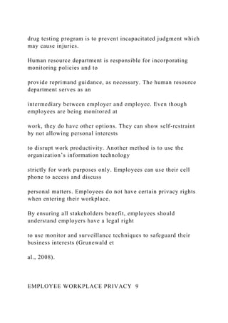 drug testing program is to prevent incapacitated judgment which
may cause injuries.
Human resource department is responsible for incorporating
monitoring policies and to
provide reprimand guidance, as necessary. The human resource
department serves as an
intermediary between employer and employee. Even though
employees are being monitored at
work, they do have other options. They can show self-restraint
by not allowing personal interests
to disrupt work productivity. Another method is to use the
organization’s information technology
strictly for work purposes only. Employees can use their cell
phone to access and discuss
personal matters. Employees do not have certain privacy rights
when entering their workplace.
By ensuring all stakeholders benefit, employees should
understand employers have a legal right
to use monitor and surveillance techniques to safeguard their
business interests (Grunewald et
al., 2008).
EMPLOYEE WORKPLACE PRIVACY 9
 
