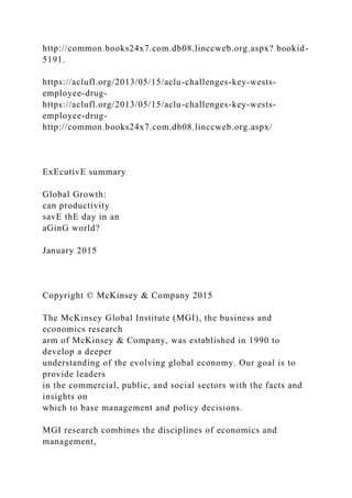 http://common.books24x7.com.db08.linccweb.org.aspx? bookid-
5191.
https://aclufl.org/2013/05/15/aclu-challenges-key-wests-
employee-drug-
https://aclufl.org/2013/05/15/aclu-challenges-key-wests-
employee-drug-
http://common.books24x7.com.db08.linccweb.org.aspx/
ExEcutivE summary
Global Growth:
can productivity
savE thE day in an
aGinG world?
January 2015
Copyright © McKinsey & Company 2015
The McKinsey Global Institute (MGI), the business and
economics research
arm of McKinsey & Company, was established in 1990 to
develop a deeper
understanding of the evolving global economy. Our goal is to
provide leaders
in the commercial, public, and social sectors with the facts and
insights on
which to base management and policy decisions.
MGI research combines the disciplines of economics and
management,
 
