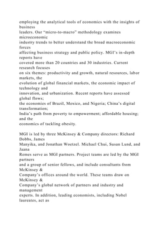 employing the analytical tools of economics with the insights of
business
leaders. Our “micro-to-macro” methodology examines
microeconomic
industry trends to better understand the broad macroeconomic
forces
affecting business strategy and public policy. MGI’s in-depth
reports have
covered more than 20 countries and 30 industries. Current
research focuses
on six themes: productivity and growth, natural resources, labor
markets, the
evolution of global financial markets, the economic impact of
technology and
innovation, and urbanization. Recent reports have assessed
global flows;
the economies of Brazil, Mexico, and Nigeria; China’s digital
transformation;
India’s path from poverty to empowerment; affordable housing;
and the
economics of tackling obesity.
MGI is led by three McKinsey & Company directors: Richard
Dobbs, James
Manyika, and Jonathan Woetzel. Michael Chui, Susan Lund, and
Jaana
Remes serve as MGI partners. Project teams are led by the MGI
partners
and a group of senior fellows, and include consultants from
McKinsey &
Company’s offices around the world. These teams draw on
McKinsey &
Company’s global network of partners and industry and
management
experts. In addition, leading economists, including Nobel
laureates, act as
 