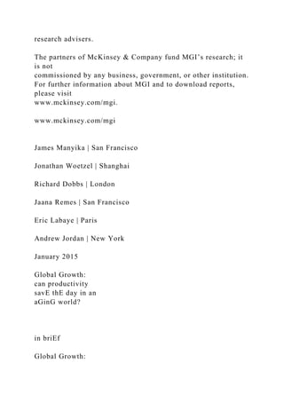research advisers.
The partners of McKinsey & Company fund MGI’s research; it
is not
commissioned by any business, government, or other institution.
For further information about MGI and to download reports,
please visit
www.mckinsey.com/mgi.
www.mckinsey.com/mgi
James Manyika | San Francisco
Jonathan Woetzel | Shanghai
Richard Dobbs | London
Jaana Remes | San Francisco
Eric Labaye | Paris
Andrew Jordan | New York
January 2015
Global Growth:
can productivity
savE thE day in an
aGinG world?
in briEf
Global Growth:
 