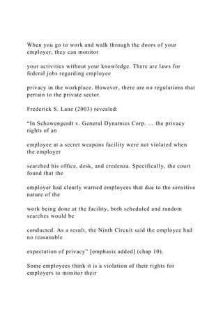 When you go to work and walk through the doors of your
employer, they can monitor
your activities without your knowledge. There are laws for
federal jobs regarding employee
privacy in the workplace. However, there are no regulations that
pertain to the private sector.
Frederick S. Lane (2003) revealed:
“In Schowengerdt v. General Dynamics Corp. … the privacy
rights of an
employee at a secret weapons facility were not violated when
the employer
searched his office, desk, and credenza. Specifically, the court
found that the
employer had clearly warned employees that due to the sensitive
nature of the
work being done at the facility, both scheduled and random
searches would be
conducted. As a result, the Ninth Circuit said the employee had
no reasonable
expectation of privacy” [emphasis added] (chap 10).
Some employees think it is a violation of their rights for
employers to monitor their
 