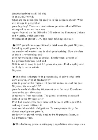 can productivity savE thE day
in an aGinG world?
What are the prospects for growth in the decades ahead? What
will it take to get global
growth going? These are contentious questions that MGI has
attempted to answer in a new
report focused on the G19 (the G20 minus the European Union)
and Nigeria, which generate
80 percent of global GDP. The main findings include:
� GDP growth was exceptionally brisk over the past 50 years,
fueled by rapid growth in
the number of workers and in their productivity. Now the first
of these is weakening, and
even reversing in some countries. Employment growth of
1.7 percent between 1964 and
2014 is set to drop to just 0.3 percent a year. Peak employment
is likely to occur within
50 years.
� The onus is therefore on productivity to drive long-term
GDP growth. Even if productivity
were to grow at the (rapid) 1.8 percent annual rate of the past
50 years, the rate of GDP
growth would decline by 40 percent over the next 50—slower
than in the past five years
of recovery from recession. The global economy expanded
sixfold in the 50 years after
1964 but would grow only threefold between 2014 and 2064,
making it more difficult to
meet social and debt obligations. To compensate fully for
slower employment growth,
productivity growth would need to be 80 percent faster, at
3.3 percent a year.
� The declining prime-working-age population share implies a
 