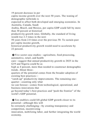 19 percent decrease in per
capita income growth over the next 50 years. The waning of
demographic tailwinds is
expected to affect both developed and emerging economies. In
Australia, Canada, Saudi
Arabia, Brazil, and Mexico, per capita GDP could fall by more
than 30 percent at historical
productivity-growth rates. Globally, the standard of living
would rise 2.3 times in the next
50 years from 2.8 times over the previous 50. To sustain past
per capita income growth,
historical productivity growth would need to accelerate by
22 percent.
� Five sector case studies—agriculture, food processing,
automotive, retail, and health
care—suggest that annual productivity growth to 2025 in the
G19 and Nigeria could be as
high as 4 percent, more than needed to counteract demographic
trends. About three-
quarters of the potential comes from the broader adoption of
existing best practices—
“catch-up” productivity improvements. The remaining one-
quarter—counting only what
we can foresee—comes from technological, operational, and
business innovations that
go beyond today’s best practices and “push the frontier” of the
world’s GDP potential.
� Ten enablers could lift global GDP growth closer to its
potential—although this will
be extremely challenging—by creating transparency and
competition, incentivizing
innovation, mobilizing labor, and further integrating the world
economy.
 