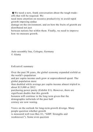 � We need a new, frank conversation about the tough trade-
offs that will be required. We
need more attention on resource productivity to avoid rapid
growth imposing undue
damage on the environment, and on how the fruits of growth are
distributed not just
between nations but within them. Finally, we need to improve
how we measure growth.
Auto assembly line, Cologne, Germany
© Alamy
ExEcutivE summary
Over the past 50 years, the global economy expanded sixfold as
the world’s population
and per capita income each grew at unprecedented speed. The
global population more
than doubled while average per capita income almost tripled to
about $13,000 at 2012
purchasing power parity (Exhibit E1). However, there are
significant doubts that this growth
bonanza will continue in the long term given that the
demographic tailwinds of the past half
century are now waning.
Views on the outlook for long-term growth diverge. Many
people question whether growth
is measured well (see Box E1, “GDP: Strengths and
weaknesses”). Some even question
 