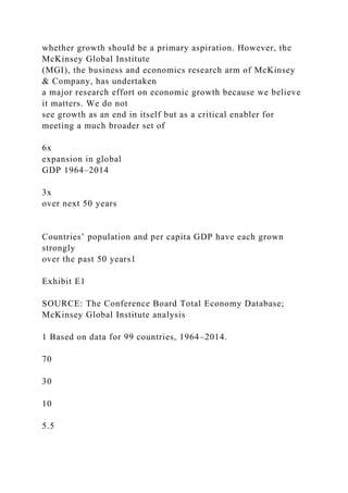 whether growth should be a primary aspiration. However, the
McKinsey Global Institute
(MGI), the business and economics research arm of McKinsey
& Company, has undertaken
a major research effort on economic growth because we believe
it matters. We do not
see growth as an end in itself but as a critical enabler for
meeting a much broader set of
6x
expansion in global
GDP 1964–2014
3x
over next 50 years
Countries’ population and per capita GDP have each grown
strongly
over the past 50 years1
Exhibit E1
SOURCE: The Conference Board Total Economy Database;
McKinsey Global Institute analysis
1 Based on data for 99 countries, 1964–2014.
70
30
10
5.5
 
