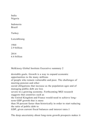 India
Nigeria
Indonesia
Brazil
Turkey
Luxembourg
1964
2.9 billion
2014
6.6 billion
McKinsey Global Institute Executive summary 2
desirable goals. Growth is a way to expand economic
opportunities to the many millions
of people who remain vulnerable and poor. The challenges of
meeting pension and other
social obligations that increase as the population ages and of
managing public debt are less
severe in a growing economy. Forthcoming MGI research
suggests that countries such as
the United Kingdom and France would need to achieve long-
term GDP growth that is more
than 50 percent faster than historically in order to start reducing
the ratio of public debt to
GDP, given current fiscal balances and interest rates.1
The deep uncertainty about long-term growth prospects makes it
 
