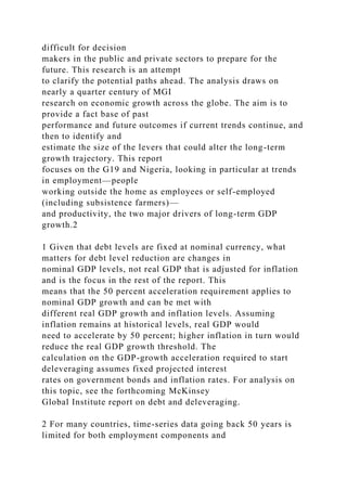 difficult for decision
makers in the public and private sectors to prepare for the
future. This research is an attempt
to clarify the potential paths ahead. The analysis draws on
nearly a quarter century of MGI
research on economic growth across the globe. The aim is to
provide a fact base of past
performance and future outcomes if current trends continue, and
then to identify and
estimate the size of the levers that could alter the long-term
growth trajectory. This report
focuses on the G19 and Nigeria, looking in particular at trends
in employment—people
working outside the home as employees or self-employed
(including subsistence farmers)—
and productivity, the two major drivers of long-term GDP
growth.2
1 Given that debt levels are fixed at nominal currency, what
matters for debt level reduction are changes in
nominal GDP levels, not real GDP that is adjusted for inflation
and is the focus in the rest of the report. This
means that the 50 percent acceleration requirement applies to
nominal GDP growth and can be met with
different real GDP growth and inflation levels. Assuming
inflation remains at historical levels, real GDP would
need to accelerate by 50 percent; higher inflation in turn would
reduce the real GDP growth threshold. The
calculation on the GDP-growth acceleration required to start
deleveraging assumes fixed projected interest
rates on government bonds and inflation rates. For analysis on
this topic, see the forthcoming McKinsey
Global Institute report on debt and deleveraging.
2 For many countries, time-series data going back 50 years is
limited for both employment components and
 
