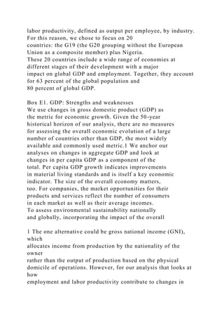 labor productivity, defined as output per employee, by industry.
For this reason, we chose to focus on 20
countries: the G19 (the G20 grouping without the European
Union as a composite member) plus Nigeria.
These 20 countries include a wide range of economies at
different stages of their development with a major
impact on global GDP and employment. Together, they account
for 63 percent of the global population and
80 percent of global GDP.
Box E1. GDP: Strengths and weaknesses
We use changes in gross domestic product (GDP) as
the metric for economic growth. Given the 50-year
historical horizon of our analysis, there are no measures
for assessing the overall economic evolution of a large
number of countries other than GDP, the most widely
available and commonly used metric.1 We anchor our
analyses on changes in aggregate GDP and look at
changes in per capita GDP as a component of the
total. Per capita GDP growth indicates improvements
in material living standards and is itself a key economic
indicator. The size of the overall economy matters,
too. For companies, the market opportunities for their
products and services reflect the number of consumers
in each market as well as their average incomes.
To assess environmental sustainability nationally
and globally, incorporating the impact of the overall
1 The one alternative could be gross national income (GNI),
which
allocates income from production by the nationality of the
owner
rather than the output of production based on the physical
domicile of operations. However, for our analysis that looks at
how
employment and labor productivity contribute to changes in
 