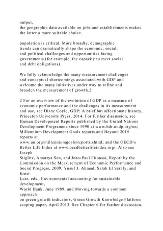 output,
the geographic data available on jobs and establishments makes
the latter a more suitable choice.
population is critical. More broadly, demographic
trends can dramatically shape the economic, social,
and political challenges and opportunities facing
governments (for example, the capacity to meet social
and debt obligations).
We fully acknowledge the many measurement challenges
and conceptual shortcomings associated with GDP and
welcome the many initiatives under way to refine and
broaden the measurement of growth.2
2 For an overview of the evolution of GDP as a measure of
economic performance and the challenges in its measurement
and use, see Diane Coyle, GDP: A brief but affectionate history,
Princeton University Press, 2014. For further discussion, see
Human Development Reports published by the United Nations
Development Programme since 1990 at www.hdr.undp.org/en;
Millennium Development Goals reports and Beyond 2015
reports at
www.un.org/millenniumgoals/reports.shtml; and the OECD’s
Better Life Index at www.oecdbetterlifeindex.org/. Also see
Joseph
Stiglitz, Amartya Sen, and Jean-Paul Fitoussi, Report by the
Commission on the Measurement of Economic Performance and
Social Progress, 2009; Yusuf J. Ahmad, Salah El Serafy, and
Ernst
Lutz, eds., Environmental accounting for sustainable
development,
World Bank, June 1989; and Moving towards a common
approach
on green growth indicators, Green Growth Knowledge Platform
scoping paper, April 2013. See Chapter 6 for further discussion.
 