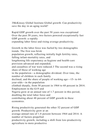 3McKinsey Global Institute Global growth: Can productivity
save the day in an aging world?
Rapid GDP growth over the past 50 years was exceptional
Over the past 50 years, two factors powered exceptionally fast
GDP growth: a rapidly
expanding labor force and rising average productivity.
Growth in the labor force was fueled by two demographic
trends. The first was brisk
population growth, reflecting initially high fertility rates,
falling infant-mortality rates, and
lengthening life expectancy as hygiene and health-care
provision advanced and expanded,
and casualties of war were reduced.3 The second was a rising
share of those of working age
in the population—a demographic dividend. Over time, the
number of children in each family
declined, and the share of people of working age—15- to 64-
year-olds—in the population
climbed sharply, from 58 percent in 1964 to 68 percent in 2014.
Employment in the G19 and
Nigeria grew at an annual rate of 1.7 percent in this period,
doubling the total labor force and
contributing about 48 percent of GDP growth in these
economies.
Rising productivity generated the other 52 percent of GDP
growth. Productivity grew at an
average annual rate of 1.8 percent between 1964 and 2014. A
number of factors propelled
productivity growth, including a shift from low-productivity
agriculture to more productive
 