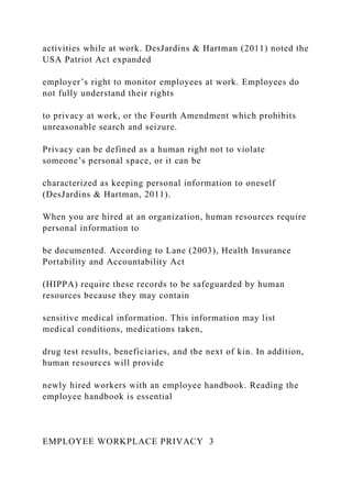 activities while at work. DesJardins & Hartman (2011) noted the
USA Patriot Act expanded
employer’s right to monitor employees at work. Employees do
not fully understand their rights
to privacy at work, or the Fourth Amendment which prohibits
unreasonable search and seizure.
Privacy can be defined as a human right not to violate
someone’s personal space, or it can be
characterized as keeping personal information to oneself
(DesJardins & Hartman, 2011).
When you are hired at an organization, human resources require
personal information to
be documented. According to Lane (2003), Health Insurance
Portability and Accountability Act
(HIPPA) require these records to be safeguarded by human
resources because they may contain
sensitive medical information. This information may list
medical conditions, medications taken,
drug test results, beneficiaries, and the next of kin. In addition,
human resources will provide
newly hired workers with an employee handbook. Reading the
employee handbook is essential
EMPLOYEE WORKPLACE PRIVACY 3
 