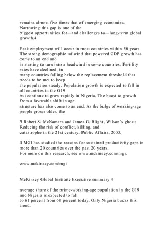 remains almost five times that of emerging economies.
Narrowing this gap is one of the
biggest opportunities for—and challenges to—long-term global
growth.4
Peak employment will occur in most countries within 50 years
The strong demographic tailwind that powered GDP growth has
come to an end and
is starting to turn into a headwind in some countries. Fertility
rates have declined, in
many countries falling below the replacement threshold that
needs to be met to keep
the population steady. Population growth is expected to fall in
all countries in the G19
but continue to grow rapidly in Nigeria. The boost to growth
from a favorable shift in age
structure has also come to an end. As the bulge of working-age
people grows older, the
3 Robert S. McNamara and James G. Blight, Wilson’s ghost:
Reducing the risk of conflict, killing, and
catastrophe in the 21st century, Public Affairs, 2003.
4 MGI has studied the reasons for sustained productivity gaps in
more than 20 countries over the past 20 years.
For more on this research, see www.mckinsey.com/mgi.
www.mckinsey.com/mgi
McKinsey Global Institute Executive summary 4
average share of the prime-working-age population in the G19
and Nigeria is expected to fall
to 61 percent from 68 percent today. Only Nigeria bucks this
trend.
 