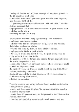 Taking all factors into account, average employment growth in
the 20 countries studied is
expected to wane to 0.3 percent a year over the next 50 years,
less than one-fifth of the
1.7 percent growth observed between 1964 and 2014. There is a
distinct prospect that
employment in the 20 countries overall could peak around 2050
and then settle into a
declining path (Exhibit E2).
Employment prospects vary significantly. The number of
employees has already peaked
and started to decline in Germany, Italy, Japan, and Russia;
their labor pools could shrink
by up to one-third by 2064. In most other countries,
employment is likely to peak within
50 years. In China and South Korea, the peak is expected as
early as 2024. China and India,
the countries with the largest and second-largest populations in
the world, respectively, are
expected to follow very different paths. India’s labor pool could
expand by 54 percent over
the next 50 years, but China’s could shrink by one-fifth. Other
nations, including Indonesia,
South Africa, and the United States, are likely to continue to
experience rising employment,
albeit at slower rates.
There is scope to use policy to boost labor-market participation
among women, young
people, and those aged 65-plus. We estimate that it is possible
to double employment
growth from 0.3 percent today to 0.6 percent in the 20 countries
studied. However,
achieving this doubling would require each gender and age
 
