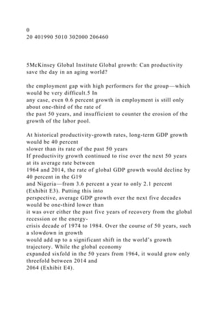 0
20 401990 5010 302000 206460
5McKinsey Global Institute Global growth: Can productivity
save the day in an aging world?
the employment gap with high performers for the group—which
would be very difficult.5 In
any case, even 0.6 percent growth in employment is still only
about one-third of the rate of
the past 50 years, and insufficient to counter the erosion of the
growth of the labor pool.
At historical productivity-growth rates, long-term GDP growth
would be 40 percent
slower than its rate of the past 50 years
If productivity growth continued to rise over the next 50 years
at its average rate between
1964 and 2014, the rate of global GDP growth would decline by
40 percent in the G19
and Nigeria—from 3.6 percent a year to only 2.1 percent
(Exhibit E3). Putting this into
perspective, average GDP growth over the next five decades
would be one-third lower than
it was over either the past five years of recovery from the global
recession or the energy-
crisis decade of 1974 to 1984. Over the course of 50 years, such
a slowdown in growth
would add up to a significant shift in the world’s growth
trajectory. While the global economy
expanded sixfold in the 50 years from 1964, it would grow only
threefold between 2014 and
2064 (Exhibit E4).
 