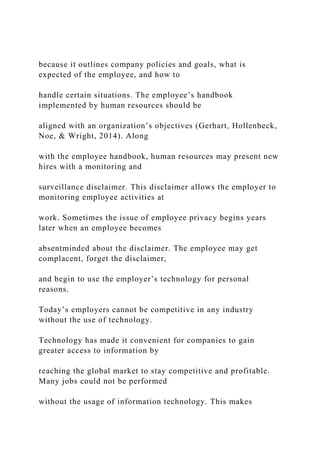 because it outlines company policies and goals, what is
expected of the employee, and how to
handle certain situations. The employee’s handbook
implemented by human resources should be
aligned with an organization’s objectives (Gerhart, Hollenbeck,
Noe, & Wright, 2014). Along
with the employee handbook, human resources may present new
hires with a monitoring and
surveillance disclaimer. This disclaimer allows the employer to
monitoring employee activities at
work. Sometimes the issue of employee privacy begins years
later when an employee becomes
absentminded about the disclaimer. The employee may get
complacent, forget the disclaimer,
and begin to use the employer’s technology for personal
reasons.
Today’s employers cannot be competitive in any industry
without the use of technology.
Technology has made it convenient for companies to gain
greater access to information by
reaching the global market to stay competitive and profitable.
Many jobs could not be performed
without the usage of information technology. This makes
 