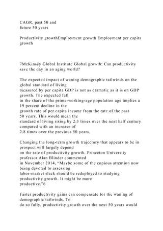 CAGR, past 50 and
future 50 years
Productivity growthEmployment growth Employment per capita
growth
7McKinsey Global Institute Global growth: Can productivity
save the day in an aging world?
The expected impact of waning demographic tailwinds on the
global standard of living
measured by per capita GDP is not as dramatic as it is on GDP
growth. The expected fall
in the share of the prime-working-age population age implies a
19 percent decline in the
growth rate of per capita income from the rate of the past
50 years. This would mean the
standard of living rising by 2.3 times over the next half century
compared with an increase of
2.8 times over the previous 50 years.
Changing the long-term growth trajectory that appears to be in
prospect will largely depend
on the rate of productivity growth. Princeton University
professor Alan Blinder commented
in November 2014, “Maybe some of the copious attention now
being devoted to assessing
labor-market slack should be redeployed to studying
productivity growth. It might be more
productive.”6
Faster productivity gains can compensate for the waning of
demographic tailwinds. To
do so fully, productivity growth over the next 50 years would
 