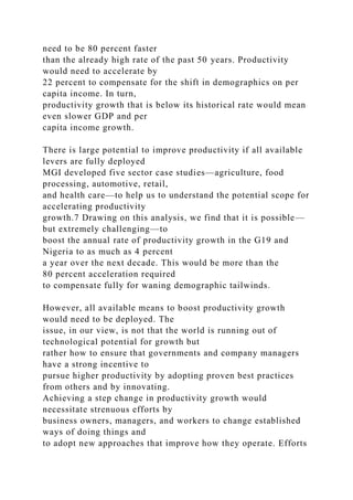 need to be 80 percent faster
than the already high rate of the past 50 years. Productivity
would need to accelerate by
22 percent to compensate for the shift in demographics on per
capita income. In turn,
productivity growth that is below its historical rate would mean
even slower GDP and per
capita income growth.
There is large potential to improve productivity if all available
levers are fully deployed
MGI developed five sector case studies—agriculture, food
processing, automotive, retail,
and health care—to help us to understand the potential scope for
accelerating productivity
growth.7 Drawing on this analysis, we find that it is possible—
but extremely challenging—to
boost the annual rate of productivity growth in the G19 and
Nigeria to as much as 4 percent
a year over the next decade. This would be more than the
80 percent acceleration required
to compensate fully for waning demographic tailwinds.
However, all available means to boost productivity growth
would need to be deployed. The
issue, in our view, is not that the world is running out of
technological potential for growth but
rather how to ensure that governments and company managers
have a strong incentive to
pursue higher productivity by adopting proven best practices
from others and by innovating.
Achieving a step change in productivity growth would
necessitate strenuous efforts by
business owners, managers, and workers to change established
ways of doing things and
to adopt new approaches that improve how they operate. Efforts
 