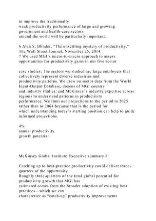to improve the traditionally
weak productivity performance of large and growing
government and health-care sectors
around the world will be particularly important.
6 Alan S. Blinder, “The unsettling mystery of productivity,”
The Wall Street Journal, November 25, 2014.
7 We used MGI’s micro-to-macro approach to assess
opportunities for productivity gains in our five sector
case studies. The sectors we studied are large employers that
collectively represent diverse industries and
productivity patterns. We drew on sector data from the World
Input-Output Database, dozens of MGI country
and industry studies, and McKinsey’s industry expertise across
regions to understand patterns in productivity
performance. We limit our projections to the period to 2025
rather than to 2064 because that is the period for
which understanding today’s starting position can help to guide
informed projections.
4%
annual productivity
growth potential
McKinsey Global Institute Executive summary 8
Catching up to best-practice productivity could deliver three-
quarters of the opportunity
Roughly three-quarters of the total global potential for
productivity growth that MGI has
estimated comes from the broader adoption of existing best
practices—which we can
characterize as “catch-up” productivity improvements
 