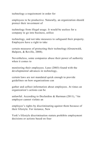 technology a requirement in order for
employees to be productive. Naturally, an organization should
protect their investment of
technology from illegal usage. It would be useless for a
company to go into business, utilize
technology, and not take measures to safeguard their property.
Employers have a right to take
certain measures of protecting their technology (Grunewald,
Halpern, & Reville, 2008).
Nevertheless, some companies abuse their power of authority
when it comes to
monitoring their employees. Lane (2003) found with the
developmental advances in technology,
certain laws are not mandated quick enough to provide
guidelines on how organizations can
gather and collect information about employees. At times an
organization’s actions can be
unlawful. According to DesJardins & Hartman (2011), “An
employer cannot violate an
employee’s rights by discriminating against them because of
their lifestyle. For instance, New
York’s lifestyle discrimination statute prohibits employment
decisions or actions based on four
 