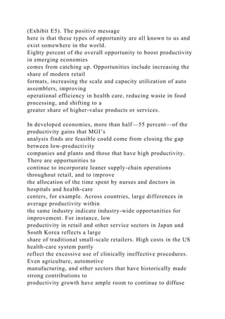 (Exhibit E5). The positive message
here is that these types of opportunity are all known to us and
exist somewhere in the world.
Eighty percent of the overall opportunity to boost productivity
in emerging economies
comes from catching up. Opportunities include increasing the
share of modern retail
formats, increasing the scale and capacity utilization of auto
assemblers, improving
operational efficiency in health care, reducing waste in food
processing, and shifting to a
greater share of higher-value products or services.
In developed economies, more than half—55 percent—of the
productivity gains that MGI’s
analysis finds are feasible could come from closing the gap
between low-productivity
companies and plants and those that have high productivity.
There are opportunities to
continue to incorporate leaner supply-chain operations
throughout retail, and to improve
the allocation of the time spent by nurses and doctors in
hospitals and health-care
centers, for example. Across countries, large differences in
average productivity within
the same industry indicate industry-wide opportunities for
improvement. For instance, low
productivity in retail and other service sectors in Japan and
South Korea reflects a large
share of traditional small-scale retailers. High costs in the US
health-care system partly
reflect the excessive use of clinically ineffective procedures.
Even agriculture, automotive
manufacturing, and other sectors that have historically made
strong contributions to
productivity growth have ample room to continue to diffuse
 