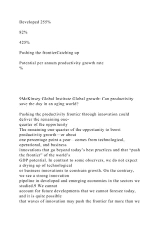 Developed 255%
82%
425%
Pushing the frontierCatching up
Potential per annum productivity growth rate
%
9McKinsey Global Institute Global growth: Can productivity
save the day in an aging world?
Pushing the productivity frontier through innovation could
deliver the remaining one-
quarter of the opportunity
The remaining one-quarter of the opportunity to boost
productivity growth—or about
one percentage point a year—comes from technological,
operational, and business
innovations that go beyond today’s best practices and that “push
the frontier” of the world’s
GDP potential. In contrast to some observers, we do not expect
a drying up of technological
or business innovations to constrain growth. On the contrary,
we see a strong innovation
pipeline in developed and emerging economies in the sectors we
studied.9 We cannot
account for future developments that we cannot foresee today,
and it is quite possible
that waves of innovation may push the frontier far more than we
 