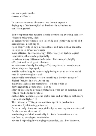 can anticipate on the
current evidence.
In contrast to some observers, we do not expect a
drying up of technological or business innovations to
constrain growth.
Some opportunities require simply continuing existing industry
research programs, such
as agricultural research into tailoring and improving seeds and
agronomical practices to
raise crop yields in new geographies, and automotive industry
initiatives to power cars using
more efficient fuel technology. Others rely on technological
innovations that could potentially
transform many different industries. For example, highly
efficient and intelligent robots—
or bots—are already boosting efficiency in retail warehouses
where they are deployed,
mobile technology is increasingly being used to deliver health
care in remote regions, and
automobile manufacturers are installing a broader range of
digital features in cars. Advanced
materials such as nanolaminates—edible lipids or
polysaccharide compounds—can be
sprayed on food to provide protection from air or moisture and
reduce food spoilage, while
carbon-fiber composites can make cars and airplanes both more
resilient and lighter.10
The Internet of Things can cut time spent in production
processes by detecting potential
failures early, increase crop yields by measuring the moisture of
fields, and cut the cost of
monitoring health dramatically.11 Such innovations are not
confined to developed economies
but are happening in emerging economies, too. For instance,
 
