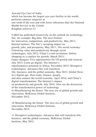 Aravind Eye Care of India,
which has become the largest eye-care facility in the world,
performs cataract surgeries at
one-sixth of the cost and with fewer infections than the National
Health Service in the United
Kingdom achieves.12
9 MGI has published extensively on the outlook for technology.
See, for example, Big data: The next frontier
for innovation, competition, and productivity, May 2011;
Internet matters: The Net’s sweeping impact on
growth, jobs, and prosperity, May 2011; The social economy:
Unlocking value and productivity through social
technologies, July 2012; China’s e‑tail revolution: Online
shopping as a catalyst for growth, March 2013;
Game changers: Five opportunities for US growth and renewal,
July 2013; Lions go digital: The Internet’s
transformative potential in Africa, November 2013; Disruptive
technologies: Advances that will transform
life, business, and the global economy, May 2013; Global flows
in a digital age: How trade, finance, people,
and data connect the world economy, April 2014; and China’s
digital transformation: The Internet’s impact
on productivity and growth, July 2014. Also see the discussion
of the transformative power of technology
in Manufacturing the future: The next era of global growth and
innovation, McKinsey Global Institute,
November 2012.
10 Manufacturing the future: The next era of global growth and
innovation, McKinsey Global Institute,
November 2012.
11 Disruptive technologies: Advances that will transform life,
business, and the global economy, McKinsey Global
Institute, May 2013.
 