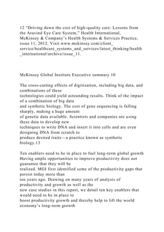 12 “Driving down the cost of high-quality care: Lessons from
the Aravind Eye Care System,” Health International,
McKinsey & Company’s Health Systems & Services Practice,
issue 11, 2012. Visit www.mckinsey.com/client_
service/healthcare_systems_and_services/latest_thinking/health
_international/archive/issue_11.
McKinsey Global Institute Executive summary 10
The cross-cutting effects of digitization, including big data, and
combinations of these
technologies could yield astounding results. Think of the impact
of a combination of big data
and synthetic biology. The cost of gene sequencing is falling
sharply, making a huge amount
of genetic data available. Scientists and companies are using
these data to develop new
techniques to write DNA and insert it into cells and are even
designing DNA from scratch to
produce desired traits—a practice known as synthetic
biology.13
Ten enablers need to be in place to fuel long-term global growth
Having ample opportunities to improve productivity does not
guarantee that they will be
realized. MGI first identified some of the productivity gaps that
persist today more than
ten years ago. Drawing on many years of analysis of
productivity and growth as well as the
new case studies in this report, we detail ten key enablers that
would need to be in place to
boost productivity growth and thereby help to lift the world
economy’s long-term growth
 