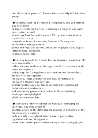 rate closer to its potential. These enablers broadly fall into four
groups.
� Enabling catch-up by creating transparency and competition.
The first group
of three reflects the barriers to catching up found in our sector
case studies, as well
as what we have learned from past MGI productivity studies:
remove barriers to
competition in service sectors, focus on efficiency and
performance management in
public and regulated sectors, and invest in physical and digital
infrastructure, especially
in emerging markets.
� Helping to push the frontier by incentivizing innovation. The
next four enablers
reflect the case studies in this report and MGI’s research on the
economic impact of
technology: craft a regulatory environment that incentivizes
productivity and supports
innovation, foster demand for and R&D investment in
innovative products and services,
exploit existing and new data to identify transformational
improvement opportunities,
and harness the power of new actors in the productivity
landscape through digital
platforms and open data.
� Mobilizing labor to counter the waning of demographic
tailwinds. The third group of
enablers draws on the demographic analysis in Chapter 2 of this
report as well as MGI’s
body of analysis on global labor markets: put in place
regulation and social support to
boost labor-market participation among women, young people,
 