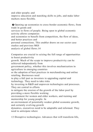 and older people; and
improve education and matching skills to jobs, and make labor
markets more flexible.
� Opening up economies to cross-border economic flows, from
trade in goods and
services to flows of people. Being open to global economic
activity allows companies
and economies to benefit from competition, the flow of ideas,
and better practices and
personal connections. This enabler draws on our sector case
studies and previous MGI
analysis of global flows.14
Companies are crucial to seizing the full range of opportunities
to boost productivity
growth. Much of the scope to improve productivity can be
achieved independently from
government policy, whether this involves mechanization in
agriculture in emerging countries
or the adoption of best practices in merchandising and online
retailing. Businesses need
to play a full part as investors in upgrading capital and
technology. They need to take risks
by investing in R&D and unproven technologies and processes.
They are central to efforts
to mitigate the erosion of the growth of the labor pool by
providing a more flexible working
environment for women and older workers, and training and
mentorship for young people. In
an environment of potentially weaker global economic growth,
and certainly evolving growth
dynamics, executives need to be adaptable and informed. They
need to anticipate where
13 Disruptive technologies: Advances that will transform life,
 