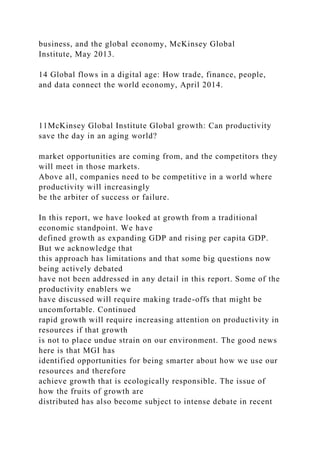 business, and the global economy, McKinsey Global
Institute, May 2013.
14 Global flows in a digital age: How trade, finance, people,
and data connect the world economy, April 2014.
11McKinsey Global Institute Global growth: Can productivity
save the day in an aging world?
market opportunities are coming from, and the competitors they
will meet in those markets.
Above all, companies need to be competitive in a world where
productivity will increasingly
be the arbiter of success or failure.
In this report, we have looked at growth from a traditional
economic standpoint. We have
defined growth as expanding GDP and rising per capita GDP.
But we acknowledge that
this approach has limitations and that some big questions now
being actively debated
have not been addressed in any detail in this report. Some of the
productivity enablers we
have discussed will require making trade-offs that might be
uncomfortable. Continued
rapid growth will require increasing attention on productivity in
resources if that growth
is not to place undue strain on our environment. The good news
here is that MGI has
identified opportunities for being smarter about how we use our
resources and therefore
achieve growth that is ecologically responsible. The issue of
how the fruits of growth are
distributed has also become subject to intense debate in recent
 