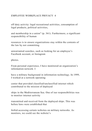 EMPLOYEE WORKPLACE PRIVACY 4
off duty activity: legal recreational activities, consumption of
legal products, political activities,
and membership in a union” (p. 361). Furthermore, a significant
responsibility of human
resources is to ensure organizations stay within the contents of
the law by not committing
unwarranted searches, such as looking for an employee’s
Facebook account, or Instagram
photos.
From personal experience, I have monitored an organization’s
information network. I
have a military background in information technology. In 1999,
I worked at a network operating
center that provided classified/unclassified internet which
contributed to the mission of deployed
ships in the Mediterranean Sea. One of our responsibilities was
to monitor internet activity
transmitted and received from the deployed ships. This was
before laws were established that
forbid accessing certain websites on military networks. As
monitors, we could see the website’s
 