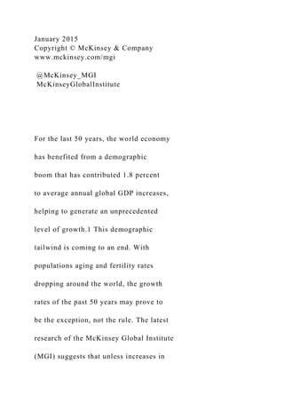 January 2015
Copyright © McKinsey & Company
www.mckinsey.com/mgi
@McKinsey_MGI
McKinseyGlobalInstitute
For the last 50 years, the world economy
has benefited from a demographic
boom that has contributed 1.8 percent
to average annual global GDP increases,
helping to generate an unprecedented
level of growth.1 This demographic
tailwind is coming to an end. With
populations aging and fertility rates
dropping around the world, the growth
rates of the past 50 years may prove to
be the exception, not the rule. The latest
research of the McKinsey Global Institute
(MGI) suggests that unless increases in
 