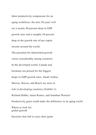 labor productivity compensate for an
aging workforce, the next 50 years will
see a nearly 40 percent drop in GDP
growth rates and a roughly 20 percent
drop in the growth rate of per capita
income around the world.
The potential for diminished growth
varies considerably among countries.
In the developed world, Canada and
Germany are poised for the biggest
drops in GDP growth rates. Saudi Arabia,
Mexico, Russia, and Brazil are most at
risk in developing countries (Exhibit 1).
Richard Dobbs, Jaana Remes, and Jonathan Woetzel
Productivity gains could make the difference in an aging world.
Where to look for
global growth
Societies that fail to raise their game
 
