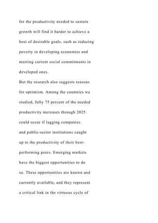 for the productivity needed to sustain
growth will find it harder to achieve a
host of desirable goals, such as reducing
poverty in developing economies and
meeting current social commitments in
developed ones.
But the research also suggests reasons
for optimism. Among the countries we
studied, fully 75 percent of the needed
productivity increases through 2025
could occur if lagging companies
and public-sector institutions caught
up to the productivity of their best-
performing peers. Emerging markets
have the biggest opportunities to do
so. These opportunities are known and
currently available, and they represent
a critical link in the virtuous cycle of
 