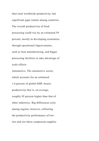 than total worldwide productivity, but
significant gaps remain among countries.
The overall productivity of food
processing could rise by an estimated 59
percent, mostly in developing economies,
through operational improvements,
such as lean manufacturing, and bigger
processing facilities to take advantage of
scale effects.
Automotive. The automotive sector,
which accounts for an estimated
1.6 percent of global GDP, boasts
productivity that is, on average,
roughly 95 percent higher than that of
other industries. Big differences exist
among regions, however, reflecting
the productivity performance of tier-
two and tier-three component-supplier
 