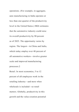 operations. (For example, in aggregate,
auto manufacturing in India operates at
less than one-quarter of the productivity
level in the United States.) MGI estimates
that the automotive industry could raise
its overall productivity by 90 percent
as of 2025. The opportunity varies by
region. The largest—in China and India,
which today employ over 40 percent of
all automotive workers—involve greater
scale and improved manufacturing
processes.2
Retail. In most economies, 5 to 12
percent of all employees work in the
retailing industry—and more when
wholesale is included—so retail
matters. Globally, productivity in this
growth and the value-creation potential
 